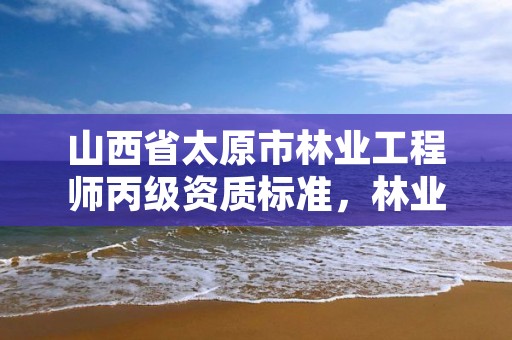 山西省太原市林业工程师丙级资质标准,林业丙级资质业务范围