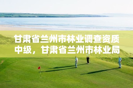 甘肃省兰州市林业调查资质中级,甘肃省兰州市林业局地址