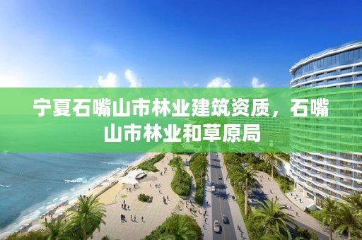 宁夏石嘴山市林业建筑资质,石嘴山市林业和草原局