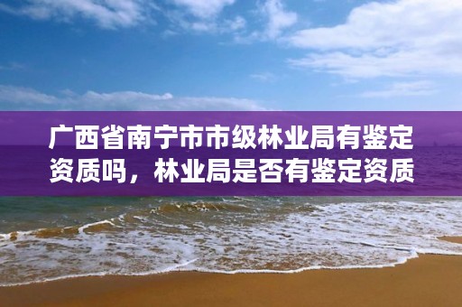 广西省南宁市市级林业局有鉴定资质吗,林业局是否有鉴定资质