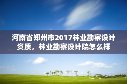 河南省郑州市2017林业勘察设计资质,林业勘察设计院怎么样