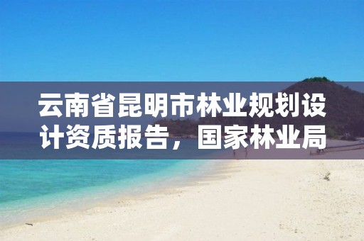 云南省昆明市林业规划设计资质报告,国家林业局昆明设计研究院