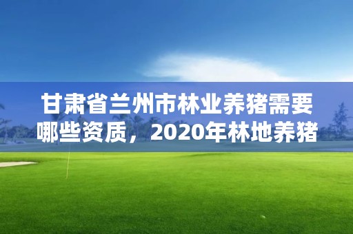 甘肃省兰州市林业养猪需要哪些资质,2020年林地养猪场怎么收费