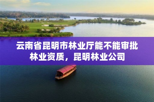 云南省昆明市林业厅能不能审批林业资质,昆明林业公司
