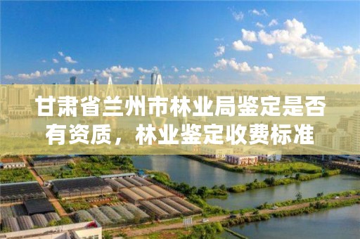 甘肃省兰州市林业局鉴定是否有资质,林业鉴定收费标准