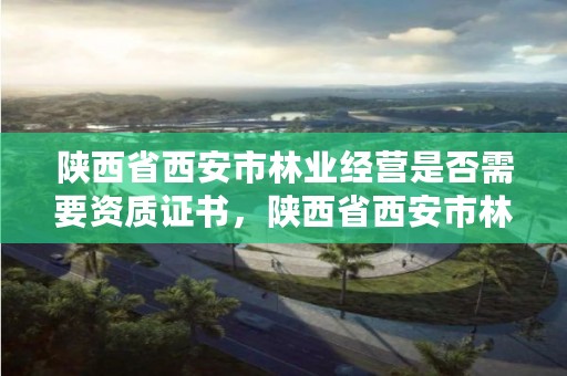 陕西省西安市林业经营是否需要资质证书，陕西省西安市林业经营是否需要资质证书办理