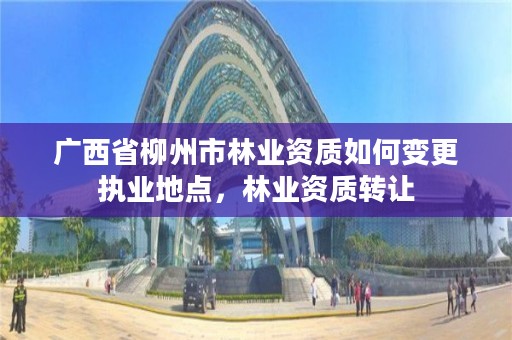 广西省柳州市林业资质如何变更执业地点,林业资质转让