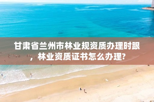 甘肃省兰州市林业规资质办理时跟,林业资质证书怎么办理?