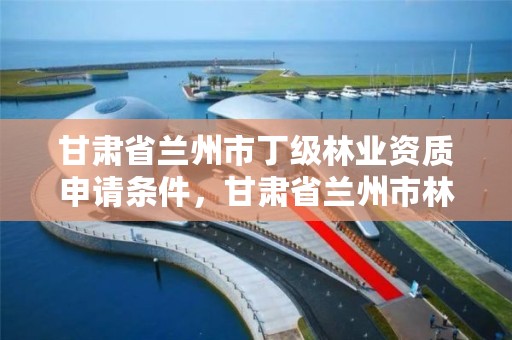 甘肃省兰州市丁级林业资质申请条件,甘肃省兰州市林业局工资待遇