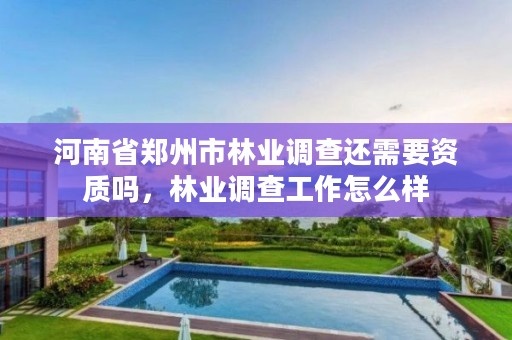 河南省郑州市林业调查还需要资质吗,林业调查工作怎么样