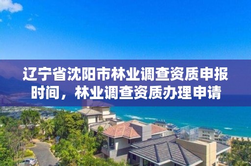 辽宁省沈阳市林业调查资质申报时间，林业调查资质办理申请