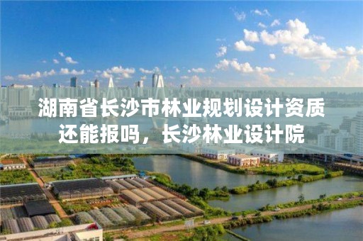 湖南省长沙市林业规划设计资质还能报吗,长沙林业设计院