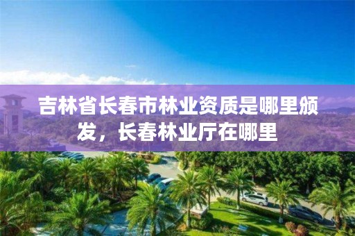 吉林省长春市林业资质是哪里颁发，长春林业厅在哪里