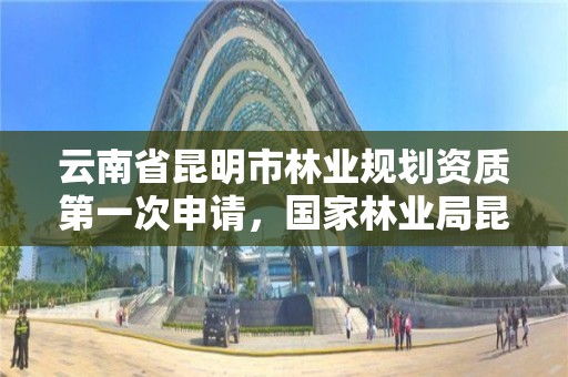 云南省昆明市林业规划资质第一次申请,国家林业局昆明勘察设计院资质
