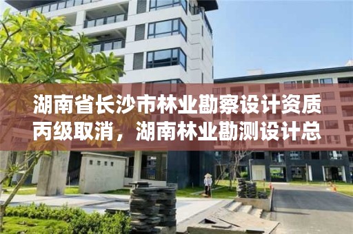湖南省长沙市林业勘察设计资质丙级取消，湖南林业勘测设计总院