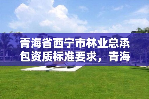 青海省西宁市林业总承包资质标准要求,青海省西宁市林业和草原局