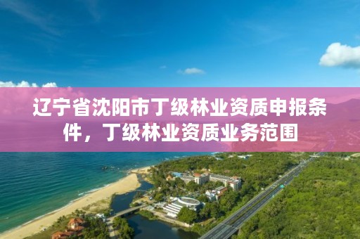 辽宁省沈阳市丁级林业资质申报条件,丁级林业资质业务范围