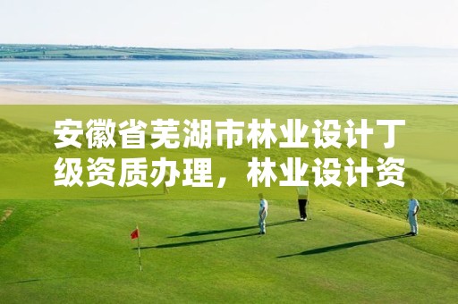 安徽省芜湖市林业设计丁级资质办理,林业设计资质如何申请