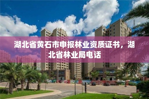 湖北省黄石市申报林业资质证书,湖北省林业局电话
