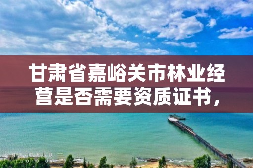 甘肃省嘉峪关市林业经营是否需要资质证书,林业经营许可证要哪些资料