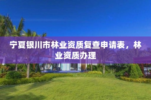 宁夏银川市林业资质复查申请表,林业资质办理