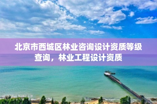 北京市西城区林业咨询设计资质等级查询,林业工程设计资质