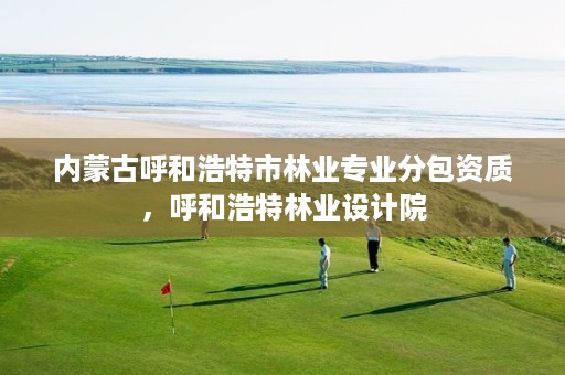 内蒙古呼和浩特市林业专业分包资质,呼和浩特林业设计院