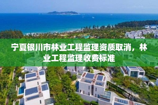 宁夏银川市林业工程监理资质取消,林业工程监理收费标准