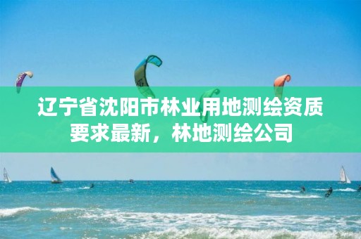 辽宁省沈阳市林业用地测绘资质要求最新,林地测绘公司
