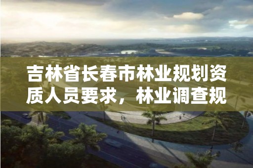 吉林省长春市林业规划资质人员要求，林业调查规划设计资质公示