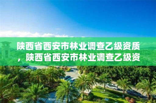 陕西省西安市林业调查乙级资质，陕西省西安市林业调查乙级资质企业名单