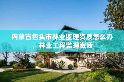 内蒙古包头市林业监理资质怎么办,林业工程监理资质