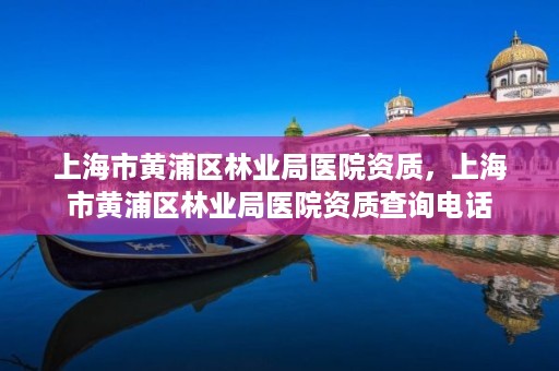 上海市黄浦区林业局医院资质,上海市黄浦区林业局医院资质查询电话