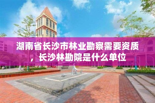 湖南省长沙市林业勘察需要资质，长沙林勘院是什么单位