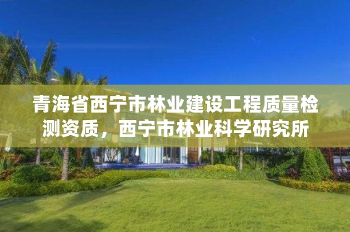 青海省西宁市林业建设工程质量检测资质，西宁市林业科学研究所