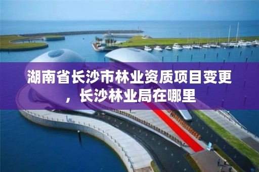 湖南省长沙市林业资质项目变更,长沙林业局在哪里