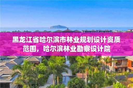 黑龙江省哈尔滨市林业规划设计资质范围,哈尔滨林业勘察设计院
