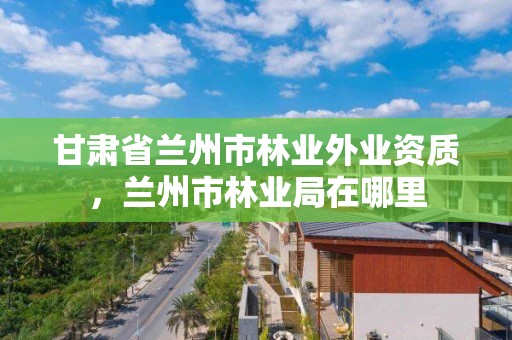 甘肃省兰州市林业外业资质,兰州市林业局在哪里