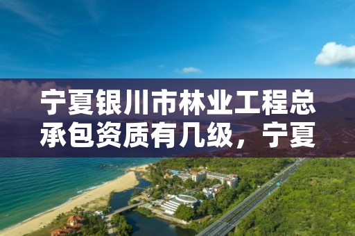 宁夏银川市林业工程总承包资质有几级，宁夏银川市林业工程总承包资质有几级的