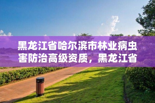 黑龙江省哈尔滨市林业病虫害防治高级资质,黑龙江省森林病虫害防治检疫站