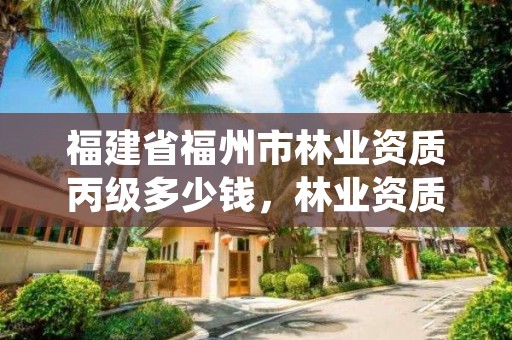 福建省福州市林业资质丙级多少钱,林业资质证书丙级
