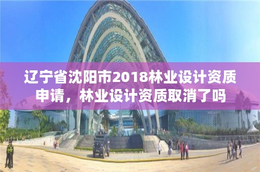 辽宁省沈阳市2018林业设计资质申请,林业设计资质取消了吗