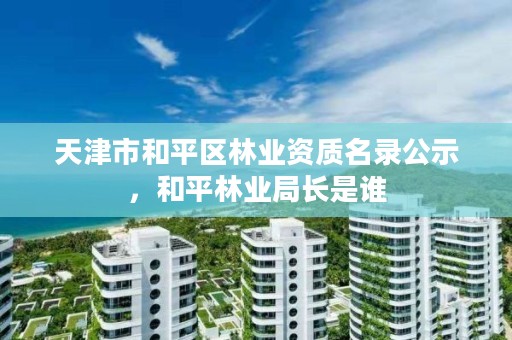 天津市和平区林业资质名录公示，和平林业局长是谁