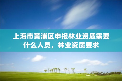 上海市黄浦区申报林业资质需要什么人员,林业资质要求
