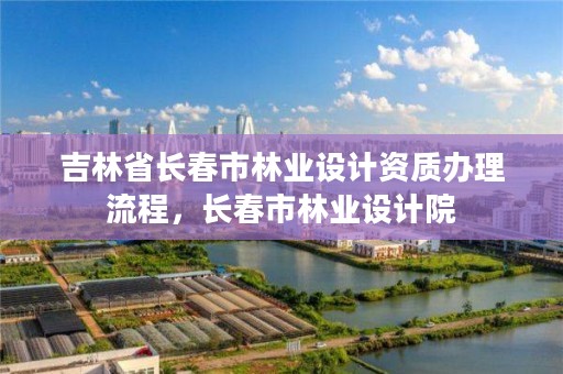 吉林省长春市林业设计资质办理流程，长春市林业设计院