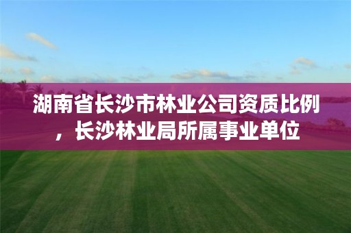 湖南省长沙市林业公司资质比例,长沙林业局所属事业单位