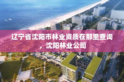 辽宁省沈阳市林业资质在那里查询,沈阳林业公司