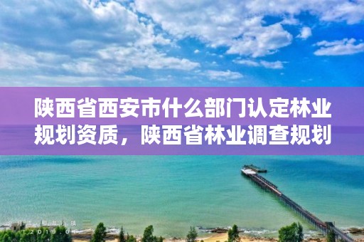 陕西省西安市什么部门认定林业规划资质，陕西省林业调查规划设计院