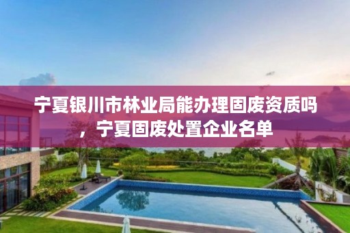 宁夏银川市林业局能办理固废资质吗,宁夏固废处置企业名单