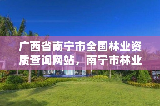 广西省南宁市全国林业资质查询网站,南宁市林业产业行业协会